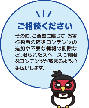 ご相談ください その他、ご要望に応じて、お客様独自の防災コンテンツの追加や不要な情報の削除など、限られたスペースに有用なコンテンツが収まるようお手伝いします。